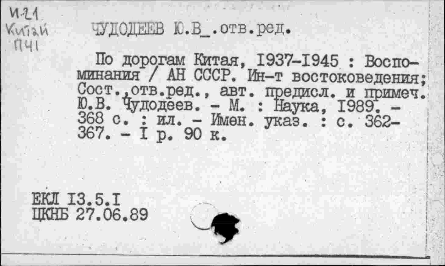 ﻿И14
ПЧI
ЧУДО}™ Ю.В_.отв.ред.
По дорогам Китая, 1937-1945 : Воспоминания / АН СССР. Ин-т востоковедения; Сост. .отв.ред., авт. предисл. и примеч. Ю.В. чудодеев. - М. : Наука, 1989. -368 с. : ил. - Имен. указ. : с. 362-367. - I р. 90 к.
I
I
ЕКЛ 13.5.1
ЦКНБ 27.06.89